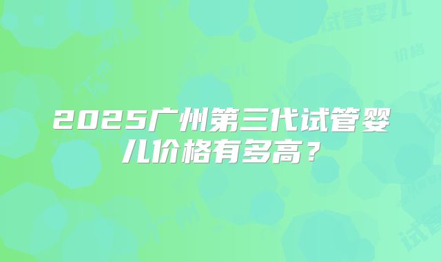 2025广州第三代试管婴儿价格有多高？