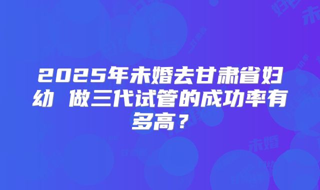 2025年未婚去甘肃省妇幼 做三代试管的成功率有多高？