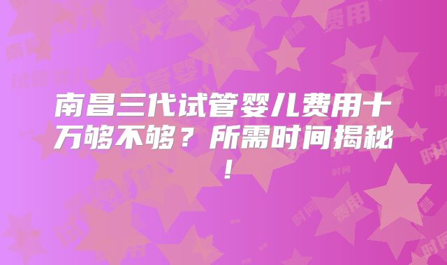 南昌三代试管婴儿费用十万够不够？所需时间揭秘！