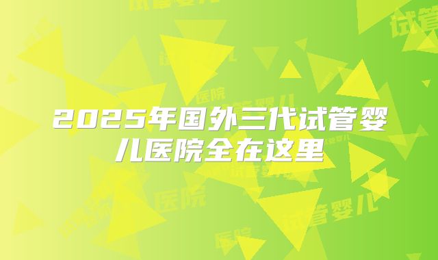 2025年国外三代试管婴儿医院全在这里