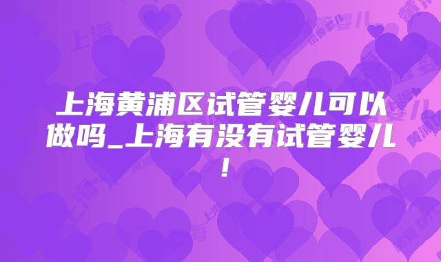 上海黄浦区试管婴儿可以做吗_上海有没有试管婴儿！