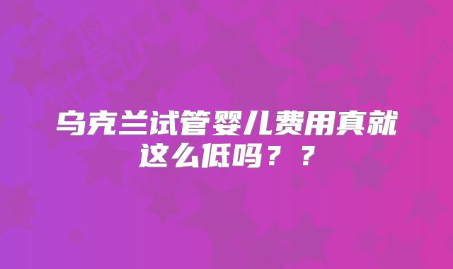 乌克兰试管婴儿费用真就这么低吗??