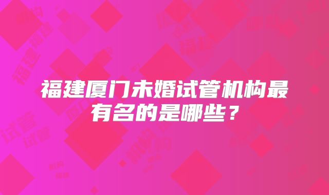 福建厦门未婚试管机构最有名的是哪些?