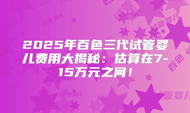 2025年百色三代试管婴儿费用大揭秘：估算在7-15万元之间！