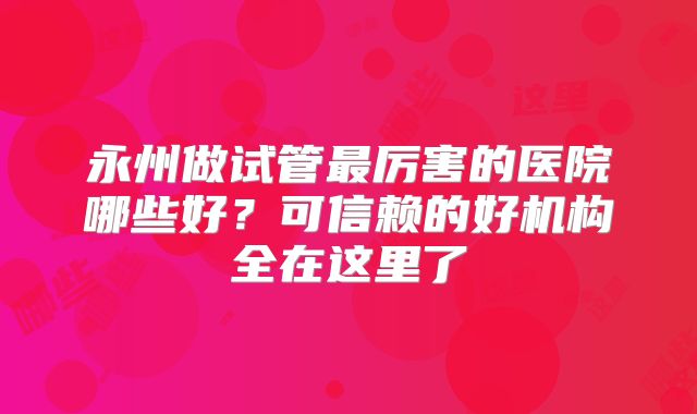 永州做试管最厉害的医院哪些好？可信赖的好机构全在这里了