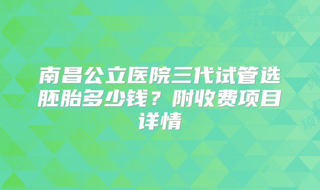 南昌公立医院三代试管选胚胎多少钱？附收费项目详情