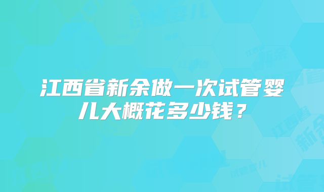 江西省新余做一次试管婴儿大概花多少钱？