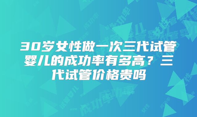 30岁女性做一次三代试管婴儿的成功率有多高？三代试管价格贵吗