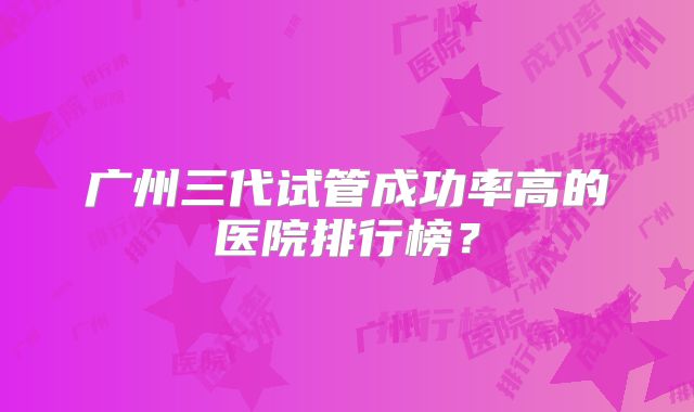 广州三代试管成功率高的医院排行榜？