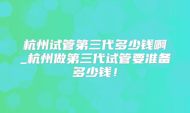 杭州试管第三代多少钱啊_杭州做第三代试管要准备多少钱！