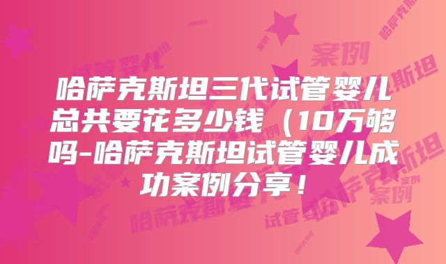 哈萨克斯坦三代试管婴儿总共要花多少钱（10万够吗-哈萨克斯坦试管婴儿成功案例分享！