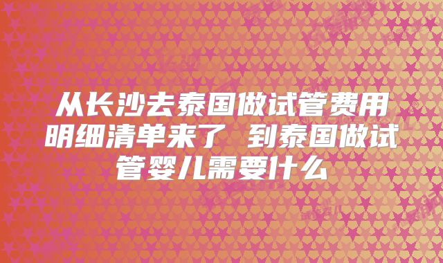 从长沙去泰国做试管费用明细清单来了 到泰国做试管婴儿需要什么