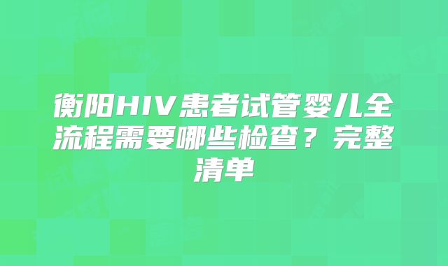衡阳HIV患者试管婴儿全流程需要哪些检查?完整清单