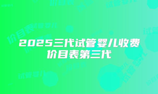 2025三代试管婴儿收费价目表第三代