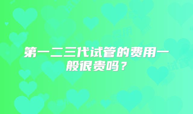 第一二三代试管的费用一般很贵吗？