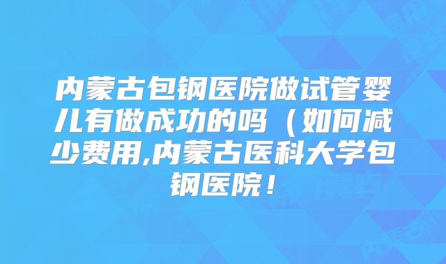 内蒙古包钢医院做试管婴儿有做成功的吗（如何减少费用,内蒙古医科大学包钢医院！