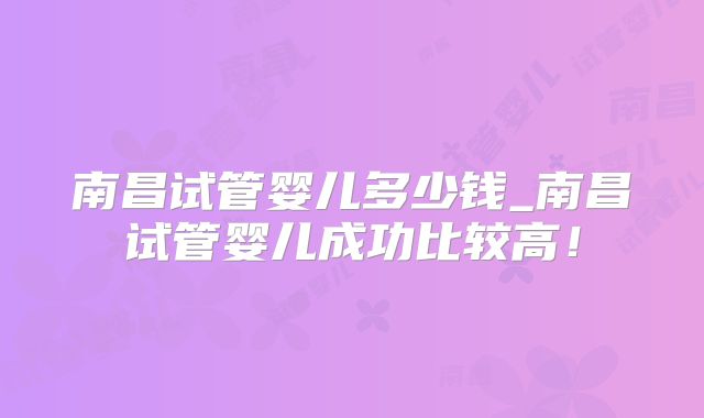 南昌试管婴儿多少钱_南昌试管婴儿成功比较高！