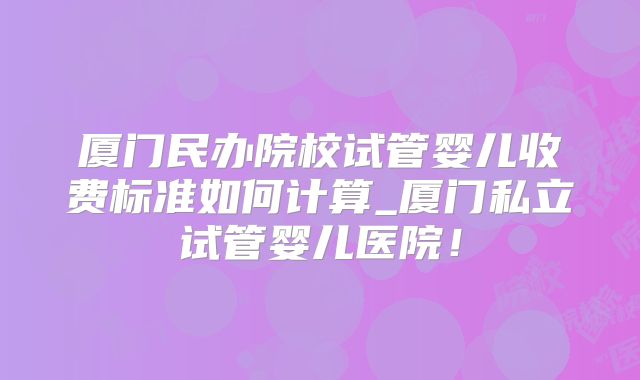 厦门民办院校试管婴儿收费标准如何计算_厦门私立试管婴儿医院!