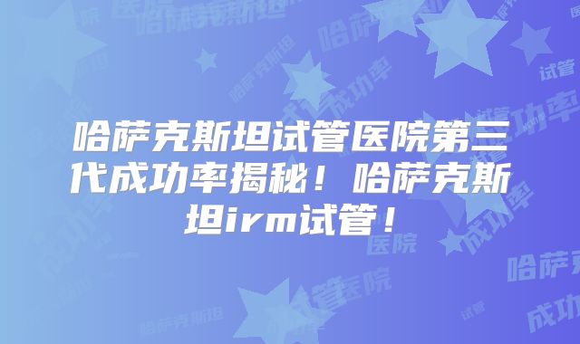 哈萨克斯坦试管医院第三代成功率揭秘!哈萨克斯坦irm试管!