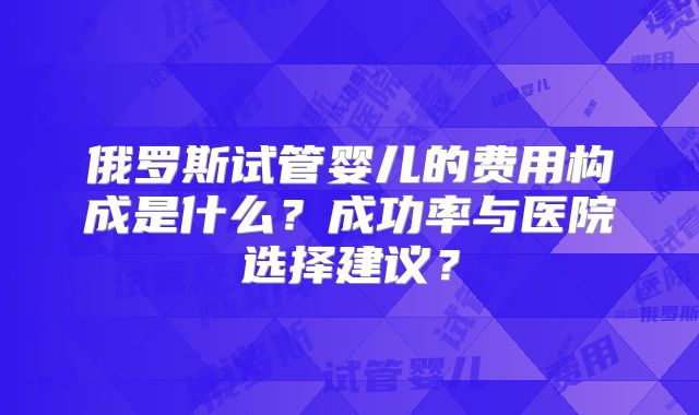 俄罗斯试管婴儿的费用构成是什么？成功率与医院选择建议？