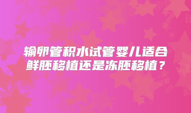 输卵管积水试管婴儿适合鲜胚移植还是冻胚移植?