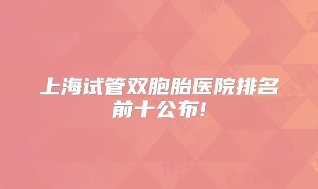 上海试管双胞胎医院排名前十公布!