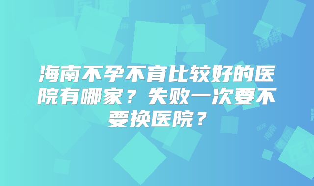 海南不孕不育比较好的医院有哪家?失败一次要不要换医院?