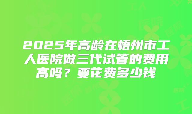 2025年高龄在梧州市工人医院做三代试管的费用高吗?要花费多少钱