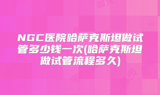 NGC医院哈萨克斯坦做试管多少钱一次(哈萨克斯坦做试管流程多久)