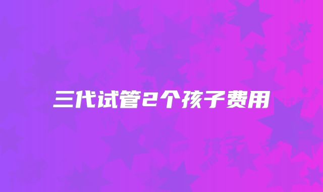 三代试管2个孩子费用