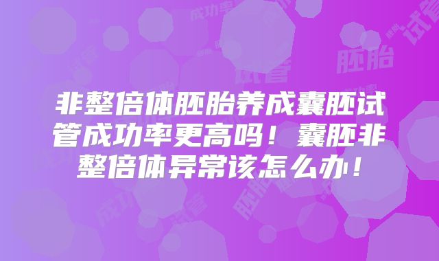 非整倍体胚胎养成囊胚试管成功率更高吗！囊胚非整倍体异常该怎么办！