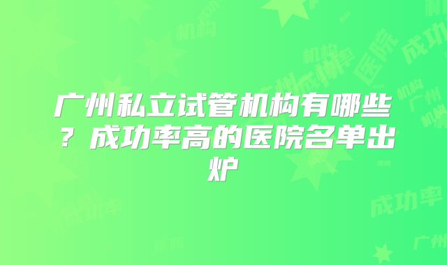 广州私立试管机构有哪些？成功率高的医院名单出炉