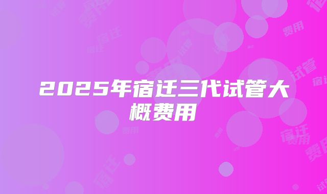 2025年宿迁三代试管大概费用