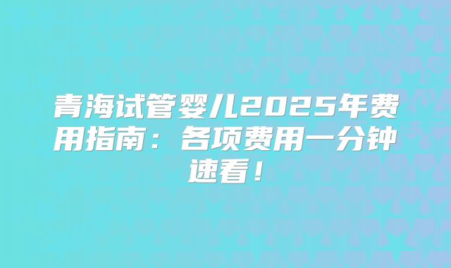 青海试管婴儿2025年费用指南:各项费用一分钟速看!