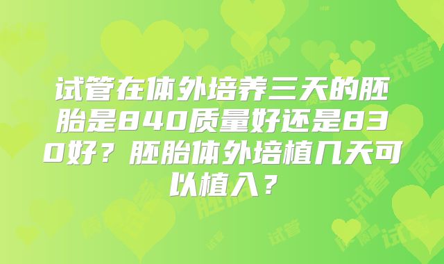 试管在体外培养三天的胚胎是840质量好还是830好?胚胎体外培植几天可以植入?
