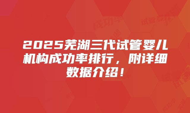 2025芜湖三代试管婴儿机构成功率排行,附详细数据介绍!
