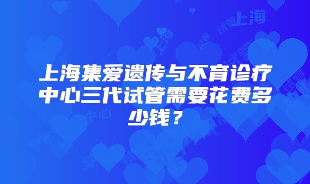 上海集爱遗传与不育诊疗中心三代试管需要花费多少钱？