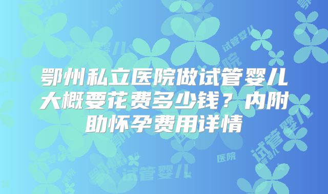 鄂州私立医院做试管婴儿大概要花费多少钱？内附助怀孕费用详情