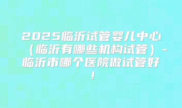 2025临沂试管婴儿中心(临沂有哪些机构试管)-临沂市哪个医院做试管好!