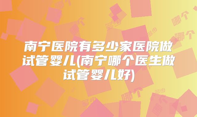 南宁医院有多少家医院做试管婴儿(南宁哪个医生做试管婴儿好)
