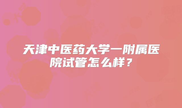 天津中医药大学一附属医院试管怎么样？