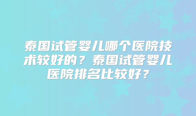 泰国试管婴儿哪个医院技术较好的?泰国试管婴儿医院排名比较好?