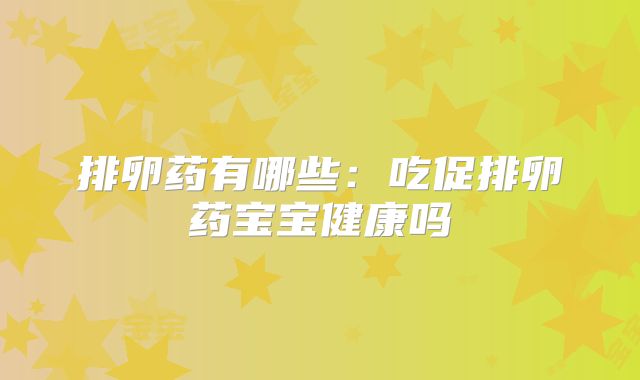 排卵药有哪些：吃促排卵药宝宝健康吗