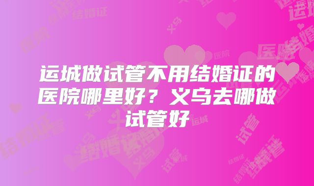 运城做试管不用结婚证的医院哪里好？义乌去哪做试管好