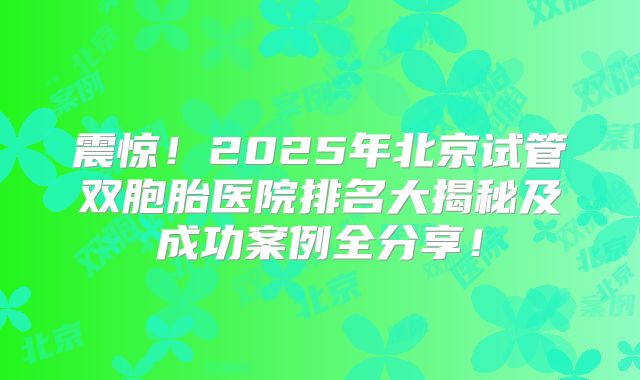 震惊！2025年北京试管双胞胎医院排名大揭秘及成功案例全分享！