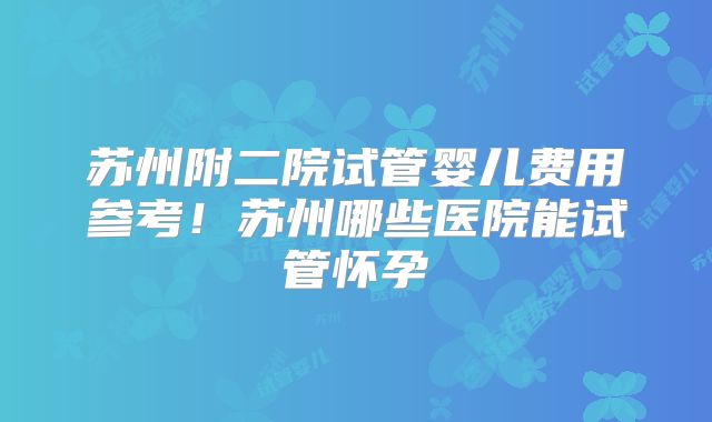 苏州附二院试管婴儿费用参考！苏州哪些医院能试管怀孕
