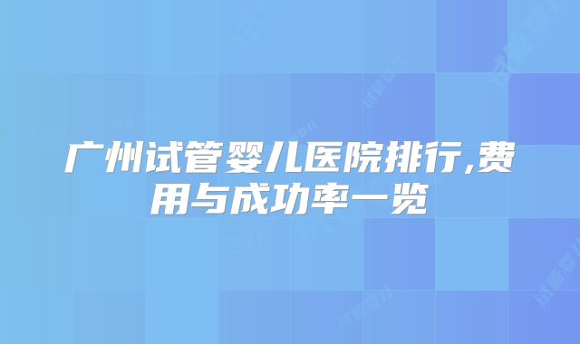广州试管婴儿医院排行,费用与成功率一览