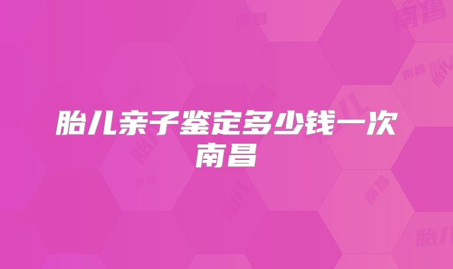 胎儿亲子鉴定多少钱一次南昌