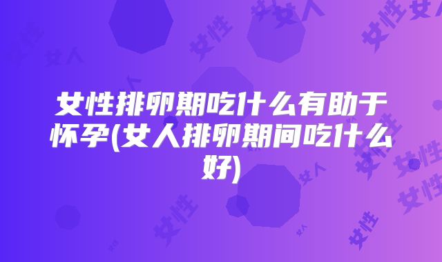 女性排卵期吃什么有助于怀孕(女人排卵期间吃什么好)
