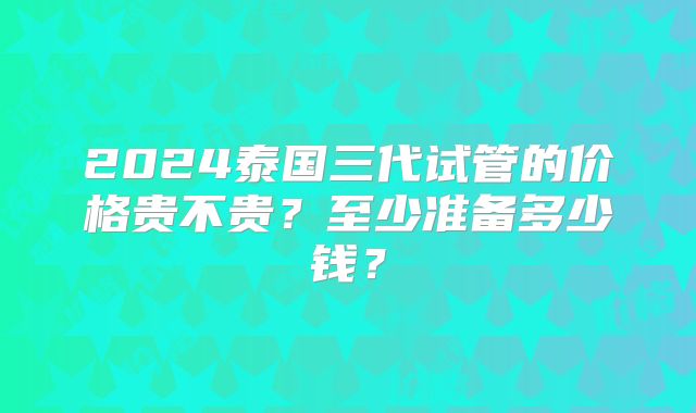 2024泰国三代试管的价格贵不贵？至少准备多少钱？